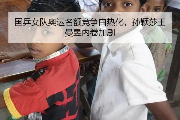 国乒女队奥运名额竞争白热化,孙颖莎王曼昱内卷加剧