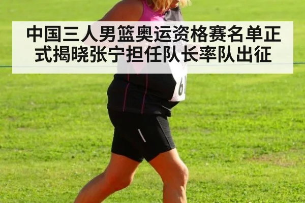 中国三人男篮奥运资格赛名单正式揭晓张宁担任队长率队出征