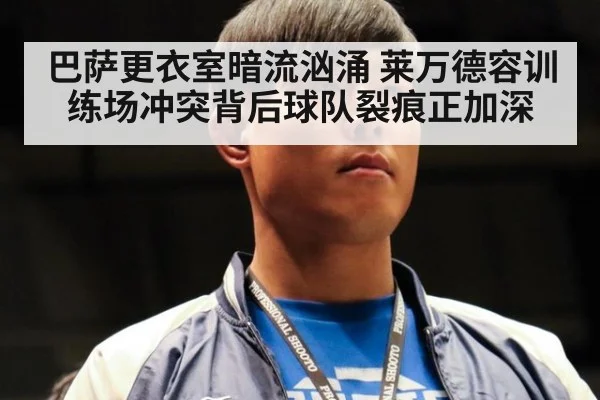 巴萨更衣室暗流汹涌 莱万德容训练场冲突背后球队裂痕正加深